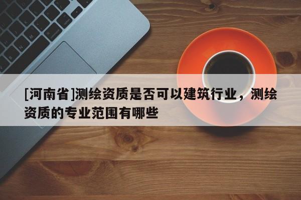 [河南省]測繪資質是否可以建筑行業，測繪資質的專業范圍有哪些