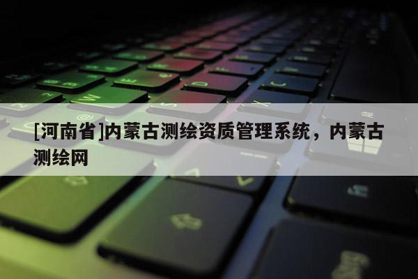 [河南省]內(nèi)蒙古測繪資質(zhì)管理系統(tǒng)，內(nèi)蒙古測繪網(wǎng)