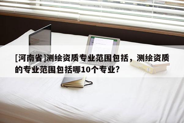 [河南省]測繪資質專業范圍包括，測繪資質的專業范圍包括哪10個專業?