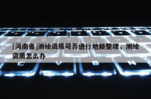 [河南省]測繪資質(zhì)可否進行地籍整理，測繪資質(zhì)怎么辦