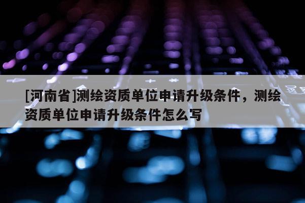 [河南省]測繪資質單位申請升級條件，測繪資質單位申請升級條件怎么寫