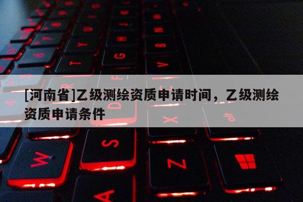 [河南省]乙級(jí)測繪資質(zhì)申請(qǐng)時(shí)間，乙級(jí)測繪資質(zhì)申請(qǐng)條件