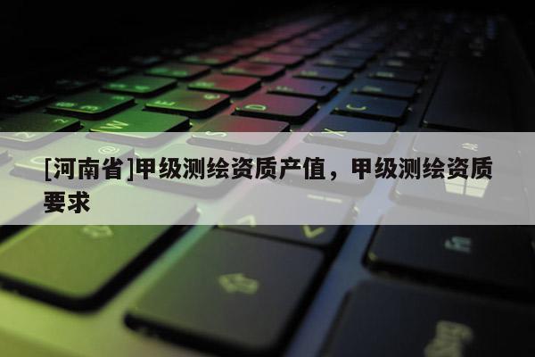 [河南省]甲級測繪資質(zhì)產(chǎn)值，甲級測繪資質(zhì)要求