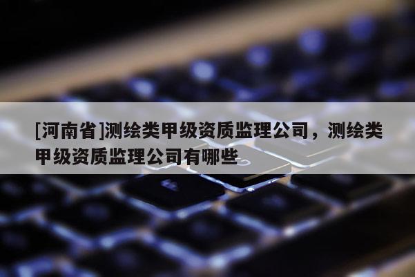 [河南省]測繪類甲級資質監理公司，測繪類甲級資質監理公司有哪些