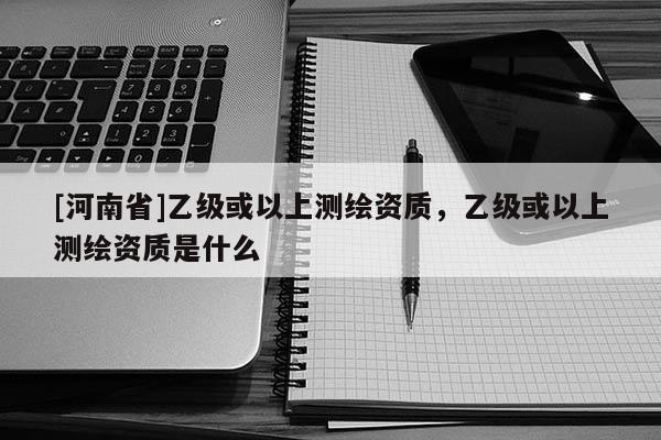 [河南省]乙級或以上測繪資質，乙級或以上測繪資質是什么