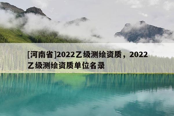 [河南省]2022乙級(jí)測(cè)繪資質(zhì)，2022乙級(jí)測(cè)繪資質(zhì)單位名錄