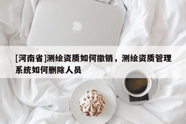 [河南省]測繪資質如何撤銷，測繪資質管理系統如何刪除人員