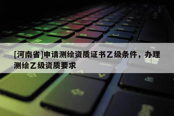 [河南省]申請測繪資質證書乙級條件，辦理測繪乙級資質要求
