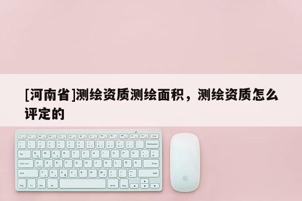 [河南省]測繪資質測繪面積，測繪資質怎么評定的
