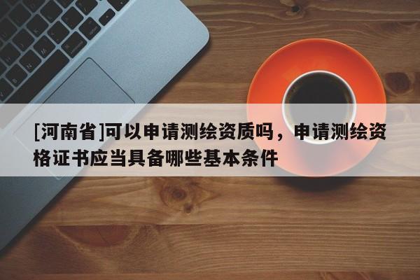 [河南省]可以申請測繪資質嗎，申請測繪資格證書應當具備哪些基本條件