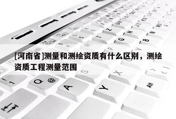 [河南省]測(cè)量和測(cè)繪資質(zhì)有什么區(qū)別，測(cè)繪資質(zhì)工程測(cè)量范圍