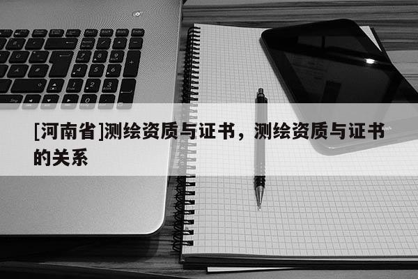 [河南省]測繪資質與證書，測繪資質與證書的關系