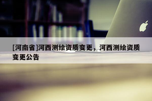 [河南省]河西測繪資質變更，河西測繪資質變更公告