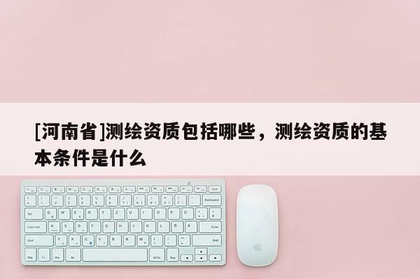 [河南省]測繪資質包括哪些，測繪資質的基本條件是什么