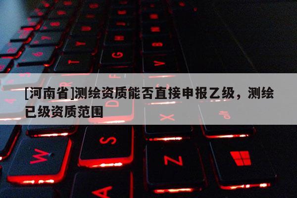 [河南省]測繪資質能否直接申報乙級，測繪已級資質范圍