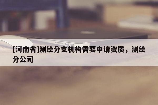 [河南省]測繪分支機構需要申請資質，測繪分公司