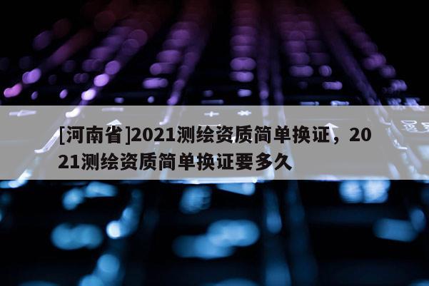 [河南省]2021測繪資質簡單換證，2021測繪資質簡單換證要多久