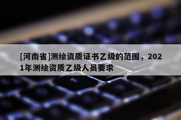 [河南省]測繪資質證書乙級的范圍，2021年測繪資質乙級人員要求