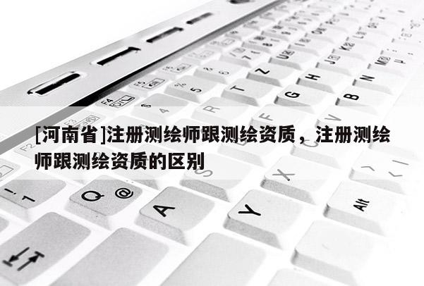 [河南省]注冊測繪師跟測繪資質，注冊測繪師跟測繪資質的區別