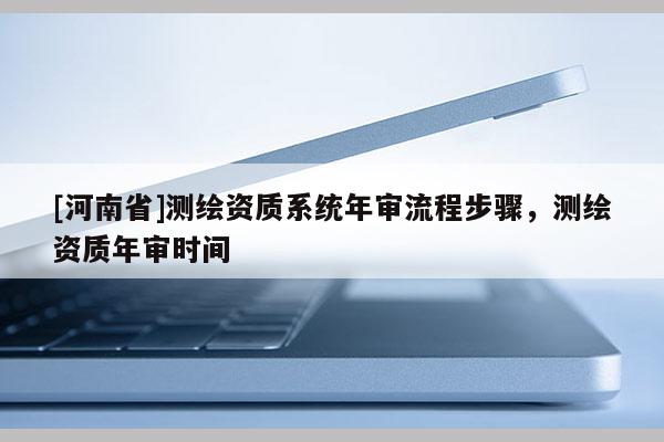[河南省]測繪資質系統年審流程步驟，測繪資質年審時間
