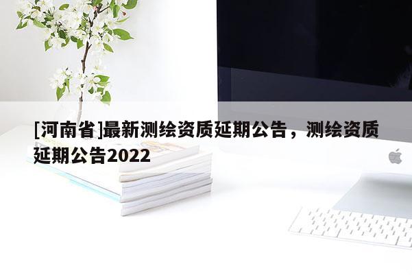 [河南省]最新測繪資質延期公告，測繪資質延期公告2022