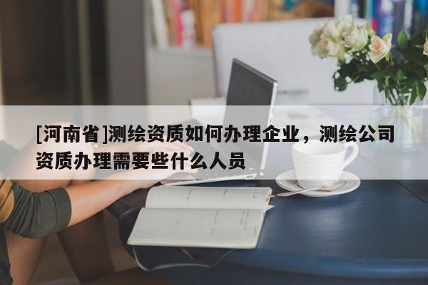 [河南省]測(cè)繪資質(zhì)如何辦理企業(yè)，測(cè)繪公司資質(zhì)辦理需要些什么人員