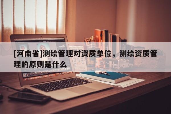 [河南省]測繪管理對資質(zhì)單位，測繪資質(zhì)管理的原則是什么