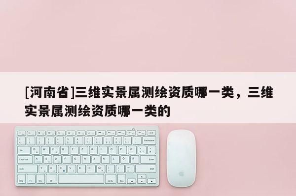 [河南省]三維實(shí)景屬測(cè)繪資質(zhì)哪一類，三維實(shí)景屬測(cè)繪資質(zhì)哪一類的