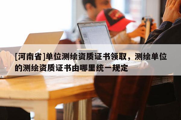 [河南省]單位測繪資質證書領取，測繪單位的測繪資質證書由哪里統一規定