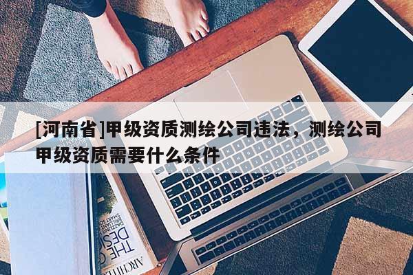 [河南省]甲級資質(zhì)測繪公司違法，測繪公司甲級資質(zhì)需要什么條件