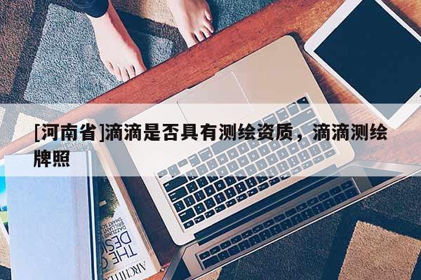 [河南省]滴滴是否具有測繪資質，滴滴測繪牌照