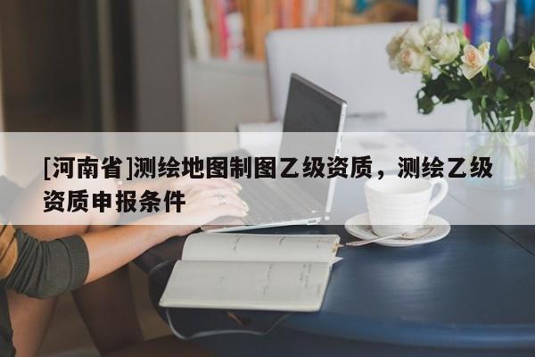 [河南省]測(cè)繪地圖制圖乙級(jí)資質(zhì)，測(cè)繪乙級(jí)資質(zhì)申報(bào)條件
