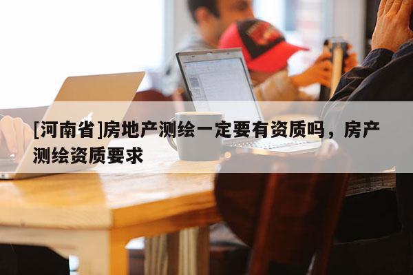 [河南省]房地產測繪一定要有資質嗎，房產測繪資質要求