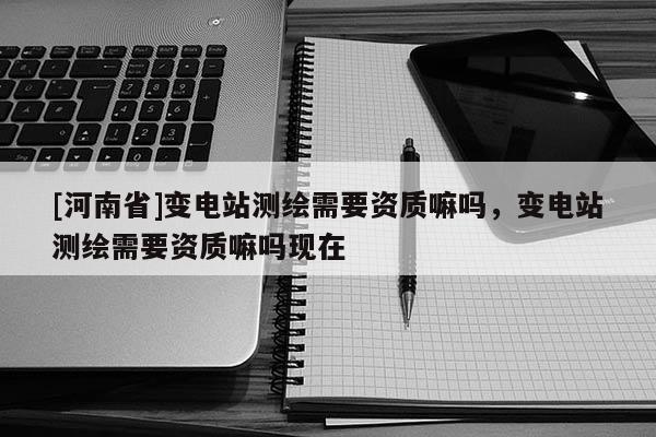 [河南省]變電站測繪需要資質嘛嗎，變電站測繪需要資質嘛嗎現在