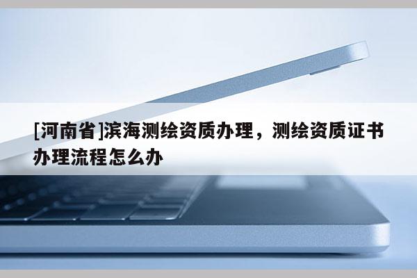[河南省]濱海測(cè)繪資質(zhì)辦理，測(cè)繪資質(zhì)證書辦理流程怎么辦