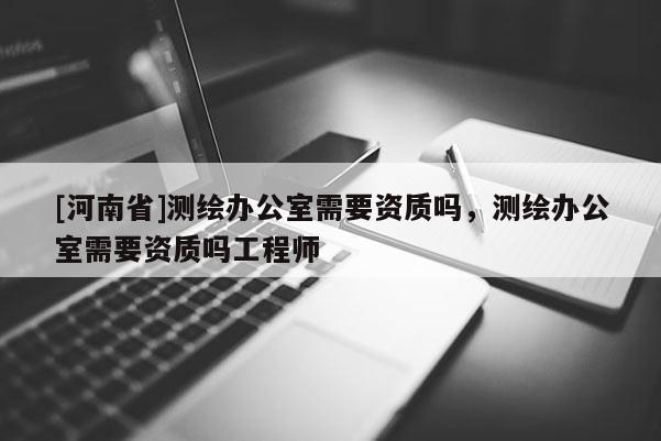 [河南省]測繪辦公室需要資質嗎，測繪辦公室需要資質嗎工程師
