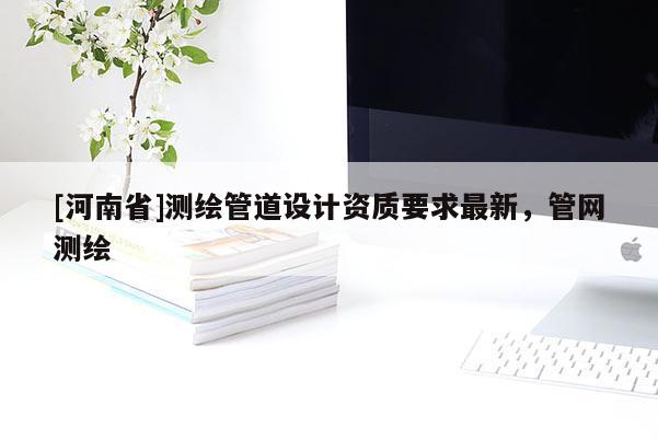 [河南省]測(cè)繪管道設(shè)計(jì)資質(zhì)要求最新，管網(wǎng)測(cè)繪