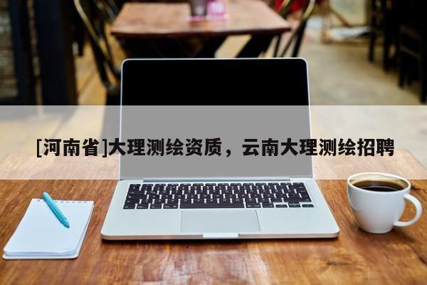 [河南省]大理測(cè)繪資質(zhì)，云南大理測(cè)繪招聘