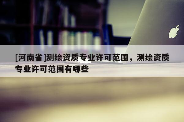 [河南省]測繪資質專業許可范圍，測繪資質專業許可范圍有哪些