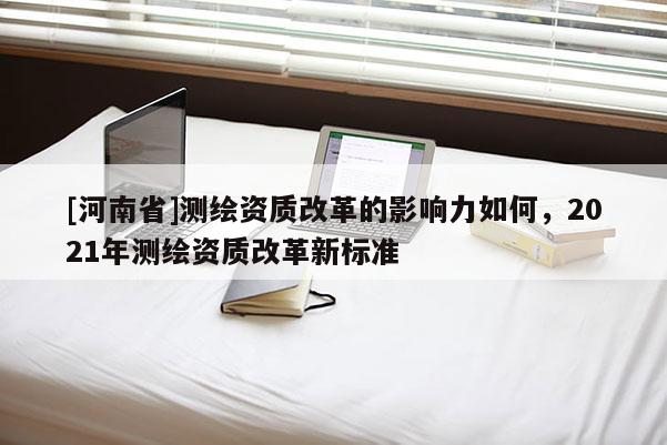 [河南省]測繪資質改革的影響力如何，2021年測繪資質改革新標準