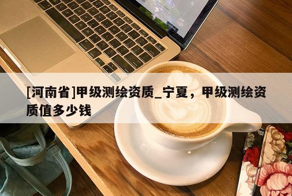 [河南省]甲級測繪資質_寧夏，甲級測繪資質值多少錢