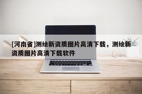 [河南省]測繪新資質圖片高清下載，測繪新資質圖片高清下載軟件