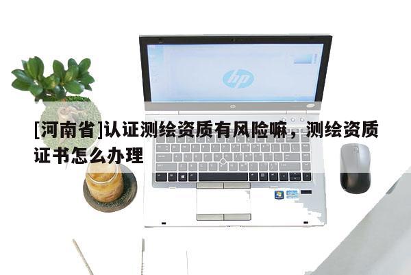 [河南省]認證測繪資質有風險嘛，測繪資質證書怎么辦理