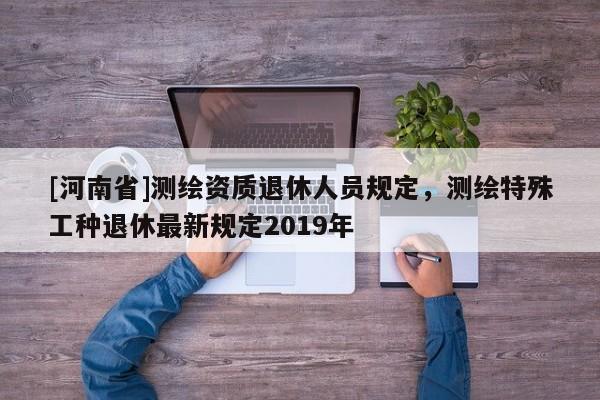 [河南省]測繪資質退休人員規定，測繪特殊工種退休最新規定2019年