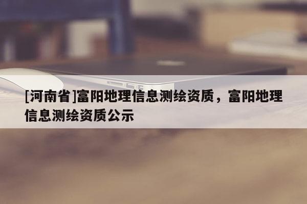 [河南省]富陽地理信息測(cè)繪資質(zhì)，富陽地理信息測(cè)繪資質(zhì)公示