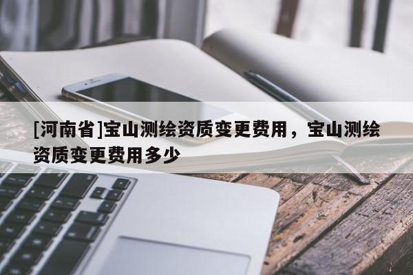 [河南省]寶山測繪資質變更費用，寶山測繪資質變更費用多少