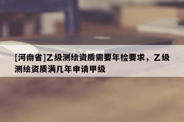 [河南省]乙級測繪資質需要年檢要求，乙級測繪資質滿幾年申請甲級