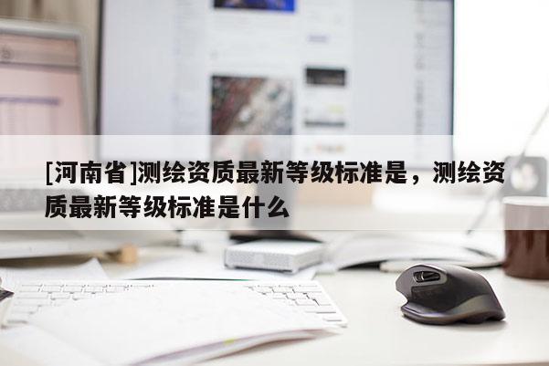 [河南省]測繪資質最新等級標準是，測繪資質最新等級標準是什么