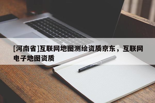 [河南省]互聯網地圖測繪資質京東，互聯網電子地圖資質