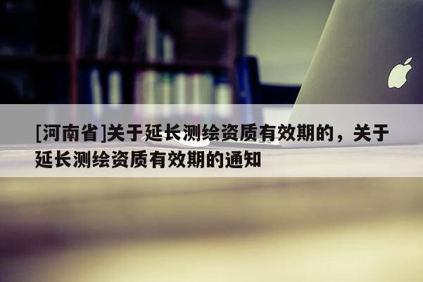 [河南省]關于延長測繪資質有效期的，關于延長測繪資質有效期的通知